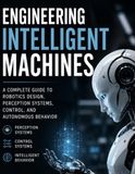 Engineering Intelligent Machines: A Complete Guide to Robotics Design, Perception Systems, Control, and Autonomous Behavior