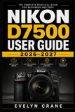 Nikon D7500 User Guide 2026-2027: Practical DSLR Skills for Fast Setup, Precise Autofocus, Confident Exposure, Movie Recording, Wireless Sharing, Custom Controls, Maintenance, and Creative Photography