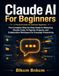 Claude AI For Beginners: The Complete Step-by-Step Guide to Mastering Claude Code, AI Agents, Projects, and Collaborative Workspace for Everyday Productivity