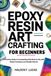 EPOXY RESIN ART CRAFTING FOR BEGINNERS: A Practical Guide to Creating Beautiful Resin Crafts with Simple Techniques and Reliable Results