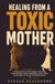 HEALING FROM A TOXIC MOTHER: A Practical Guide for Adult Daughters Overcoming Emotional Neglect, Maternal Manipulation, Never Feeling Good Enough, and the Guilt of Setting Boundaries