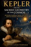 Kepler and the Sacred Geometry of the Cosmos: Mysticism, Harmonic Order, and the Birth of Modern Astronomy