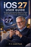 IOS Apple IOS 27 USER GUIDE: The Step-by-Step Manual for Beginners & Seniors to Master iPhone Setup, New Features, Siri, Calls, Safari, Battery Life, Security, and Troubleshooting