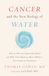 Cancer and the New Biology of Water: Why the War on Cancer Has Failed and What That Means for More Effective Prevention and Treatment