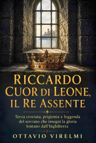 Riccardo Cuor di Leone, il re assente: Terza crociata, prigionia e leggenda del sovrano che inseguì la gloria lontano dall’Inghilterra