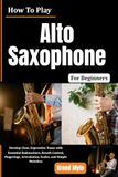 How to Play Alto Saxophone For Beginners: Develop Clear, Expressive Tones with Essential Embouchure, Breath Control, Fingerings, Articulation, Scales, and Simple Melodies