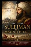 The Life of Suleiman the Magnificent: History of the Ottoman Empire and the Rise of a Sultan: Power, Expansion, and Legacy