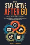 HOW TO STAY ACTIVE AFTER 60: A Simple, Practical Plan for Walking, Strength, Balance, and Everyday Movement Without Intense Workouts