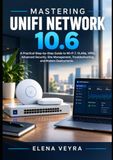 MASTERING UNIFI NETWORK 10.6 : Un guide pratique étape par étape pour le Wi-Fi 7, les VLAN, les VPN, la sécurité avancée, la gestion de site, le dépannage et les déploiements modernes