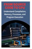 FROM SOURCE CODE TO CPU: Understand Compilation, Memory, Processes, and Program Execution