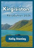 Kirgisistan Reiseführer 2026: Ein umfassender Reiseführer für Kirgisistan für Erstbesucher und Wiederkehrer: Natur, Kultur und Reiserouten