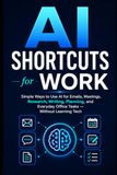 AI Shortcuts for Work: Simple Ways to Use AI for Emails, Meetings, Research, Writing, Planning, and Everyday Office Tasks — Without Learning Tech