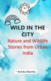 Wild in the City Nature and Wildlife Stories from Urban India: Observations of Birds, Trees and Animals in Lucknow, Uttar Pradesh at the turn of the 20th century