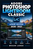 ADOBE PHOTOSHOP LIGHTROOM CLASSIC USER GUIDE 2026–2027