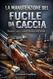 LA MANUTENZIONE DEL FUCILE DA CACCIA: Tecnica, cura e conservazione dell’arma