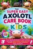 The Super Easy Axolotl Care Book for Kids: A Fun, Step-by-Step Beginner's Guide to Setting Up the Tank, Water Quality, Feeding, Behavior, Handling, Health, Fun Facts, and Raising a Happy, Healthy Pet