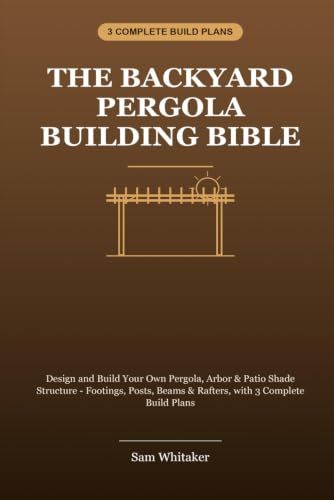 The Backyard Pergola Building Bible: Design and Build Your Own Pergola, Arbor & Patio Shade Structure - Footings, Posts, Beams & Rafters, with 3 Complete Build Plans