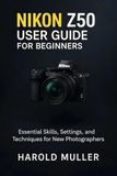 Nikon NIKON Z50 USER GUIDE FOR BEGINNERS: Essential Skills, Settings, and Techniques for New Photographers