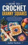 HOW TO CROCHET GRANNY SQUARES: A Step-by-Step Guide to Creating Timeless Patterns, Beautiful Blankets, and Cozy Handmade Projects