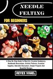 NEEDLE FELTING FOR BEGINNERS: A Step-By-Step Guide To Wool Art, Creative Sculptures, Handmade Decorations, Artistic Patterns, Essential Supplies, ... Simple Projects And Beautiful Designs