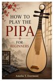 HOW TO PLAY THE PIPA FOR BEGINNERS: A Practical Guide To Play The Pipa