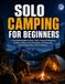 SOLO CAMPING FOR BEGINNERS: A Complete Guide to Gear, Tents, Campsite Selection, Outdoor Safety, Food, Navigation, Emergencies, and Camping Alone with Confidence