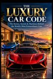 The Luxury Car Code: The Stories, Secrets & Machines Behind the World's Most Extraordinary Cars