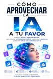 CÓMO APROVECHAR LA IA A TU FAVOR: Una guía desde 0 para principiantes, para entender la inteligencia artificial, adaptarse a la nueva era y descubrir todo lo que puede hacer por ti