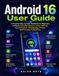 Android 16 User Guide: A Practical Step-by-Step Handbook for Beginners to Master Essential Features, Smart Settings, Communication, Photography, Privacy, and Everyday Productivity