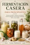 FERMENTACIÓN CASERA PARA PRINCIPIANTES: Recetas sencillas y seguras con chucrut, kimchi, pepinillos fermentados, kombucha, kéfir y masa madre