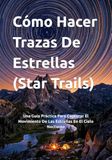 Cómo Hacer Trazas De Estrellas (Star Trails): Una Guía Práctica Para Capturar El Movimiento De Las Estrellas En El Cielo Nocturno