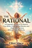 The Rational: A Pragmatic Blueprint to Rewire Your Brain, Clear Mental Blocks, and Align Your Actions Without Toxic Positivity