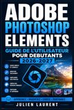 Adobe Photoshop Elements Guide de l'Utilisateur pour Debutants 2026-2027: Maitrisez la Retouche Photo, les Calques, les Filtres et les Effets Creatifs Etape par Etape