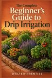 THE Independently Published The Complete Beginner's Guide to Drip Irrigation: How to Design, Install, and Maintain a Water-Saving System for a Thriving Yard