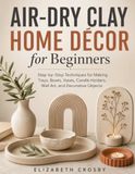 Air-Dry Clay Home Décor for Beginners: Step-by-Step Techniques for Making Trays, Bowls, Vases, Candle Holders, Wall Art, and Decorative Objects