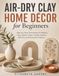Air-Dry Clay Home Décor for Beginners: Step-by-Step Techniques for Making Trays, Bowls, Vases, Candle Holders, Wall Art, and Decorative Objects