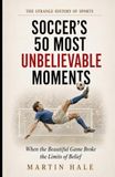 Soccer's 50 Most Unbelievable Moments: When the Beautiful Game Broke the Limits of Belief