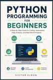 Python Programming for Beginners: A Step-by-Step Guide to Coding, Automation, Data Analysis, and Real-World Projects