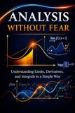 Analysis Without Fear: Stop Memorizing. Start Understanding Limits, Derivatives, and Integrals.