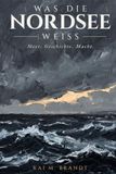 Was die Nordsee weiß: Meer. Geschichte. Macht.: Wie ein europäisches Meer Zivilisationen formte, Reiche verschwinden ließ und unsere Zukunft bestimmt