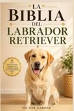 LA BIBLIA DEL LABRADOR RETRIEVER: Guía completa de crianza, adiestramiento, alimentación y salud desde cachorro hasta la vejez