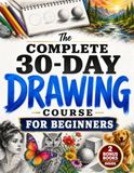 The Complete 30-Day Drawing Course for Beginners: Learn How to Draw with Easy, Step-by-Step Daily Lessons — Faces, Figures, Animals, 3D Objects, Shading & Landscapes, Even If You Think You Can't Draw