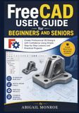 FreeCAD FreeCAD User Guide for beginners and seniors: Create Professional 3D Designs with Confidence Using Simple Step-by-Step Lessons and Practical Projects