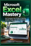 Microsoft Excel Mastery: The Complete User Guide to Working Smarter, Faster, and with Professional Confidence