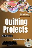 Making Quilting Projects For Beginners: Piece Beautiful Fabric Designs With Straightforward Block Construction, Accurate Assembly, And Lasting Finishing Techniques