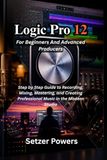 Logic Pro 12 For Beginners And Advanced Producers: Step by Step Guide to Recording, Mixing, Mastering, and Creating Professional Music in the Modern Studio