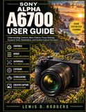Sony Alpha A6700 User Guide: Understanding Controls, Menu Choices, Focus Settings, Exposure Tools, Stabilization, and Creative Capture Decisions