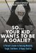 So...Your Kid Wants To Be A Goalie?: A Parent’s Guide to Raising Mentally Tough, Confident, and Happy Goalies