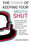 The Power of Keeping Your Mouth Shut: How Strategic Silence Builds Influence, Protects Your Reputation, and Gives You the Upper Hand