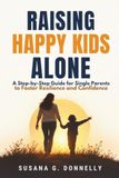 Raising Happy Kids Alone: A Step-by-Step Guide for Single Parents to Foster Resilience and Confidence